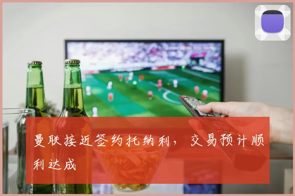 曼联接近签约托纳利，交易预计顺利达成