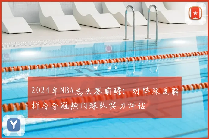 2024年NBA总决赛前瞻:对阵深度解析与夺冠热门球队实力评估