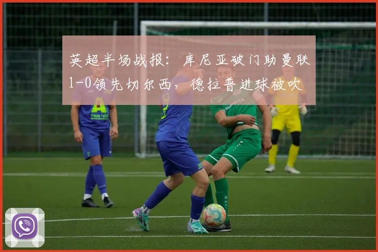 英超半场战报：库尼亚破门助曼联1-0领先切尔西，德拉普进球被吹