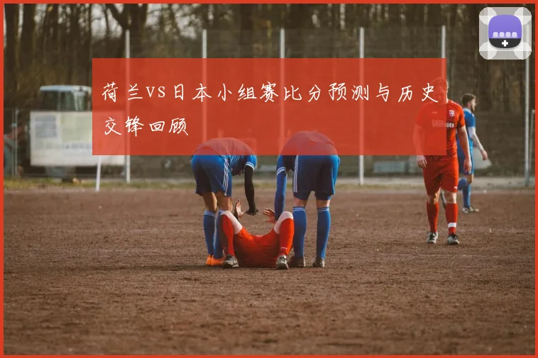 荷兰vs日本小组赛比分预测与历史交锋回顾