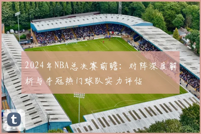 2024年NBA总决赛前瞻：对阵深度解析与夺冠热门球队实力评估