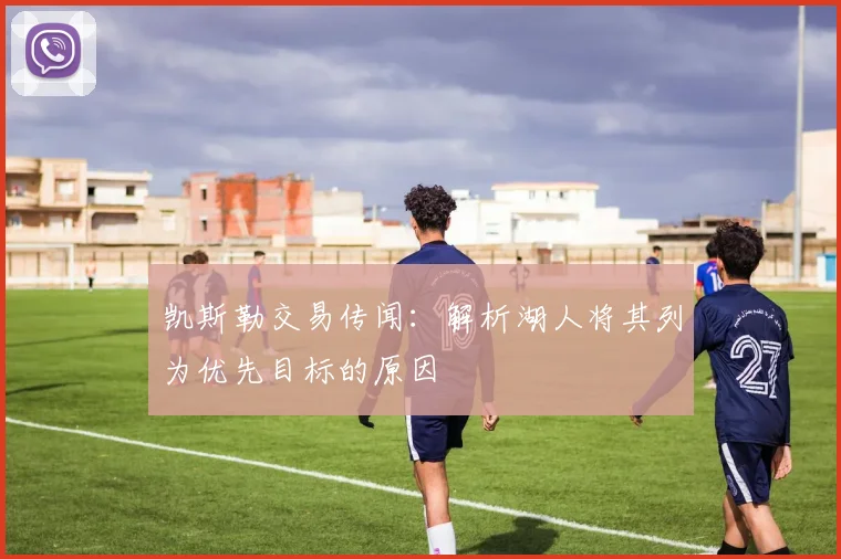 凯斯勒交易传闻：解析湖人将其列为优先目标的原因