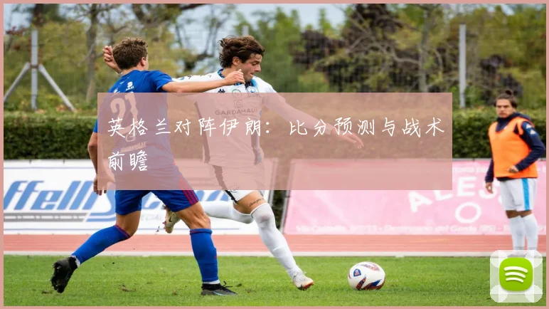 英格兰对阵伊朗：比分预测与战术前瞻