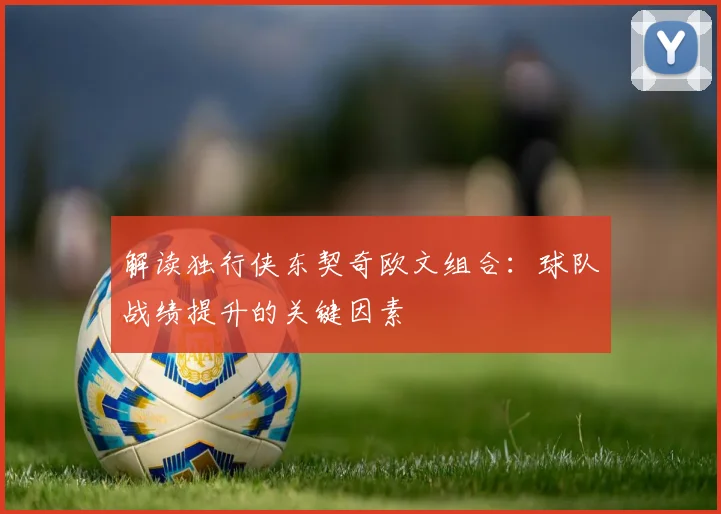 解读独行侠东契奇欧文组合:球队战绩提升的关键因素
