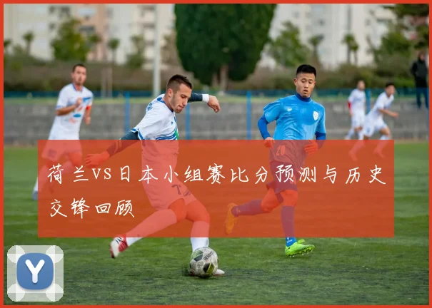 荷兰vs日本小组赛比分预测与历史交锋回顾