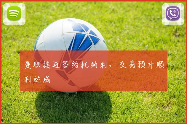 曼联接近签约托纳利，交易预计顺利达成