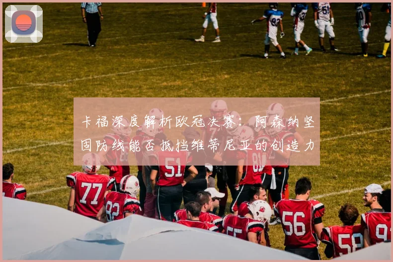 卡福深度解析欧冠决赛：阿森纳坚固防线能否抵挡维蒂尼亚的创造力？