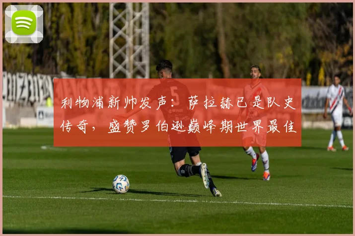 利物浦新帅发声：萨拉赫已是队史传奇，盛赞罗伯逊巅峰期世界最佳左后卫，展望新赛季