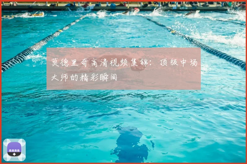 莫德里奇高清视频集锦：顶级中场大师的精彩瞬间