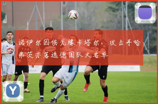 诺伊尔因伤无缘卡塔尔，攻击手哈弗茨亦落选德国队大名单