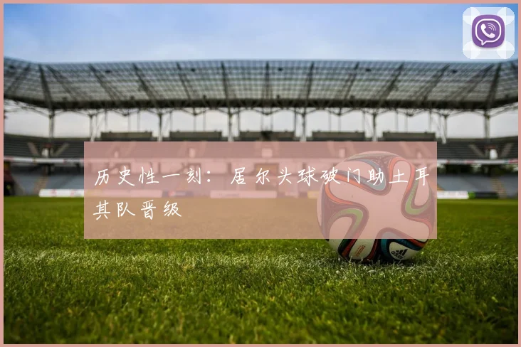 历史性一刻：居尔头球破门助土耳其队晋级