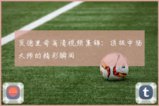莫德里奇高清视频集锦：顶级中场大师的精彩瞬间