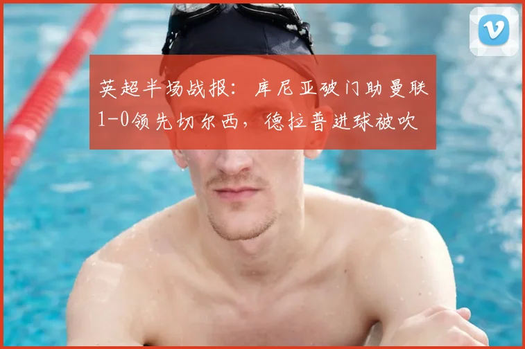 英超半场战报：库尼亚破门助曼联1-0领先切尔西，德拉普进球被吹