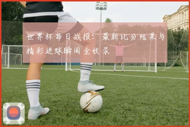 世界杯每日战报:最新比分结果与精彩进球瞬间全收录