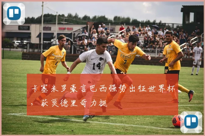 卡塞米罗豪言巴西强势出征世界杯，获莫德里奇力挺