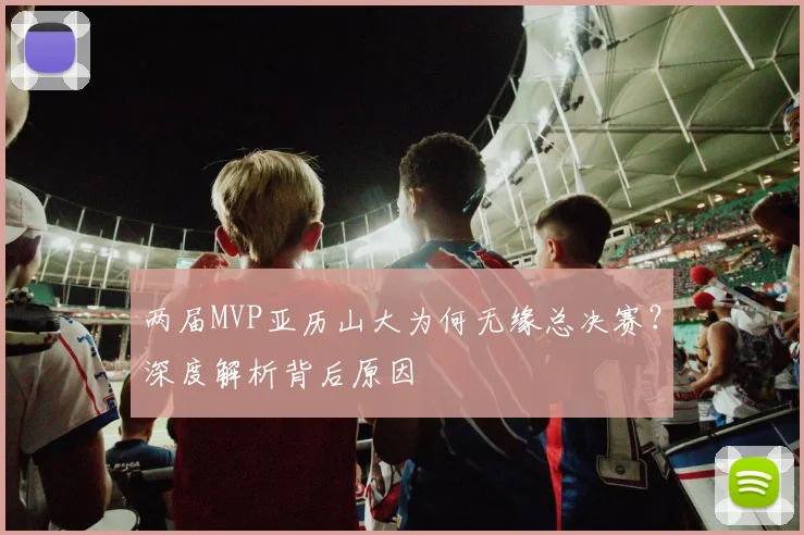 两届MVP亚历山大为何无缘总决赛？深度解析背后原因