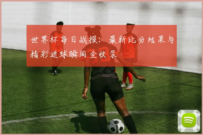 世界杯每日战报：最新比分结果与精彩进球瞬间全收录