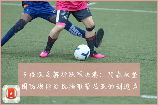 卡福深度解析欧冠决赛:阿森纳坚固防线能否抵挡维蒂尼亚的创造力?