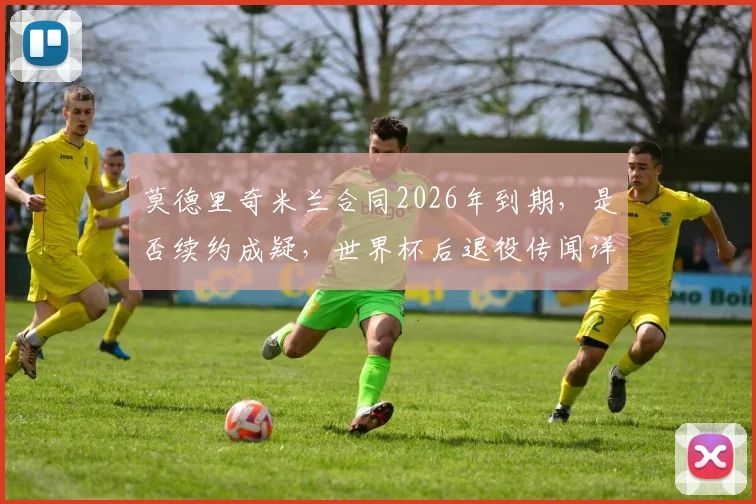 莫德里奇米兰合同2026年到期，是否续约成疑，世界杯后退役传闻详解