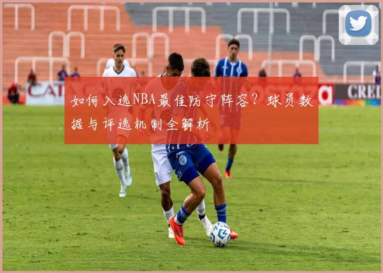 如何入选NBA最佳防守阵容?球员数据与评选机制全解析